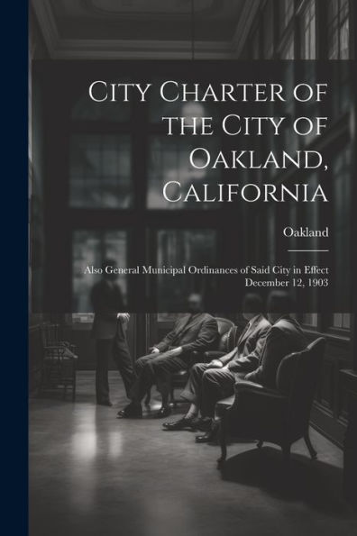 City Charter Of The City Of Oakland, California: Also General Municipal Ordinances Of Said City In Effect December 12, 1903