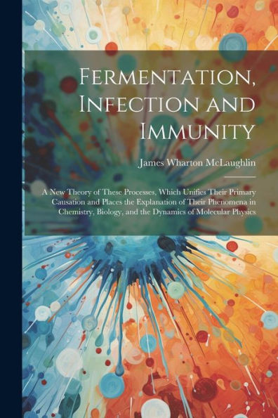 Fermentation, Infection And Immunity: A New Theory Of These Processes, Which Unifies Their Primary Causation And Places The Explanation Of Their ... And The Dynamics Of Molecular Physics