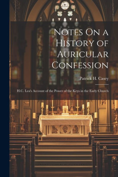 Notes On A History Of Auricular Confession: H.C. Lea's Account Of The Power Of The Keys In The Early Church - 9781021625281