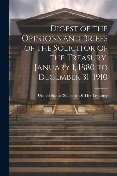 Digest Of The Opinions And Briefs Of The Solicitor Of The Treasury, January 1, 1880 To December 31, 1910 - 9781021625908