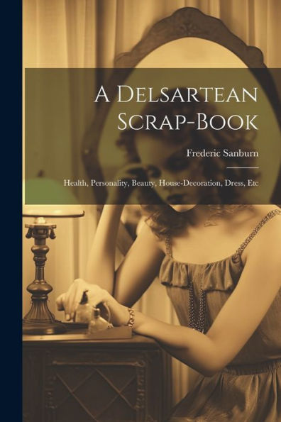 A Delsartean Scrap-Book: Health, Personality, Beauty, House-Decoration, Dress, Etc - 9781021634511