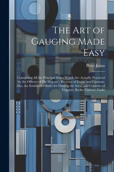The Art Of Gauging Made Easy: Containing All The Principal Rules Which Are Actually Practiced By The Officers Of His Majesty's Revenue Of Excise And ... Contents Of Coppers, Backs, Cisterns, Casks - 9781021637796