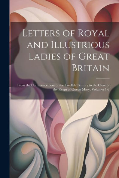Letters Of Royal And Illustrious Ladies Of Great Britain: From The Commencement Of The Twelfth Century To The Close Of The Reign Of Queen Mary, Volumes 1-2 - 9781021639103