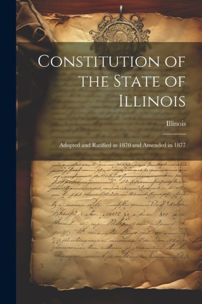 Constitution Of The State Of Illinois: Adopted And Ratified In 1870 And Amended In 1877 - 9781021639509