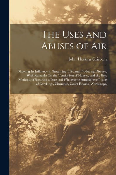 The Uses And Abuses Of Air: Showing Its Influence In Sustaining Life, And Producing Disease; With Remarks On The Ventilation Of Houses, And The Best ... Dwellings, Churches, Court-Rooms, Workshops, - 9781021640925