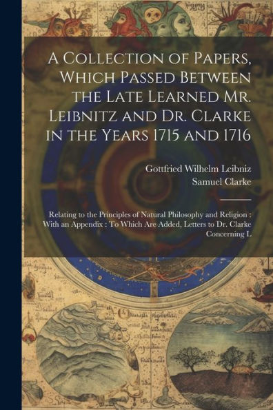 A Collection Of Papers, Which Passed Between The Late Learned Mr. Leibnitz And Dr. Clarke In The Years 1715 And 1716: Relating To The Principles Of ... Are Added, Letters To Dr. Clarke Concerning L - 9781021642783