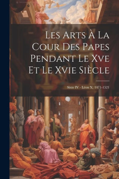 Les Arts À La Cour Des Papes Pendant Le Xve Et Le Xvie Siècle: Sixte Iv - Léon X, 1471-1521 (French Edition) - 9781021647818