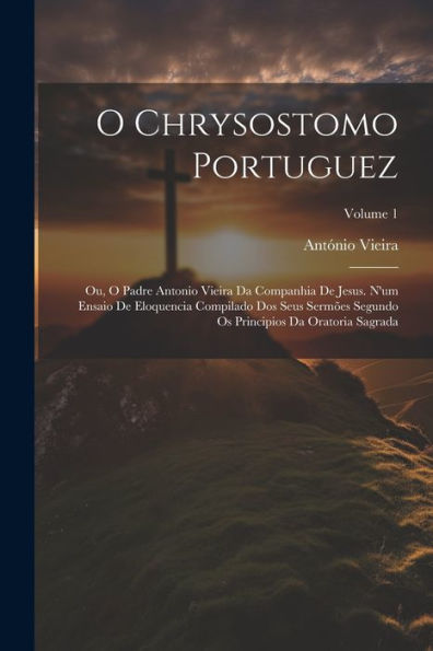 O Chrysostomo Portuguez: Ou, O Padre Antonio Vieira Da Companhia De Jesus. N'Um Ensaio De Eloquencia Compilado Dos Seus Sermões Segundo Os Principios Da Oratoria Sagrada; Volume 1 (Portuguese Edition) - 9781021648891