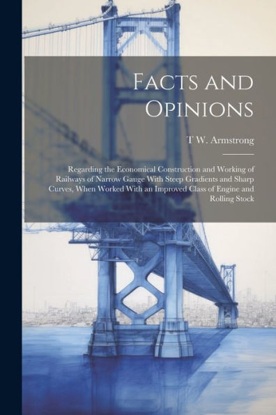 Facts And Opinions: Regarding The Economical Construction And Working Of Railways Of Narrow Gauge With Steep Gradients And Sharp Curves, When Worked With An Improved Class Of Engine And Rolling Stock - 9781021650825