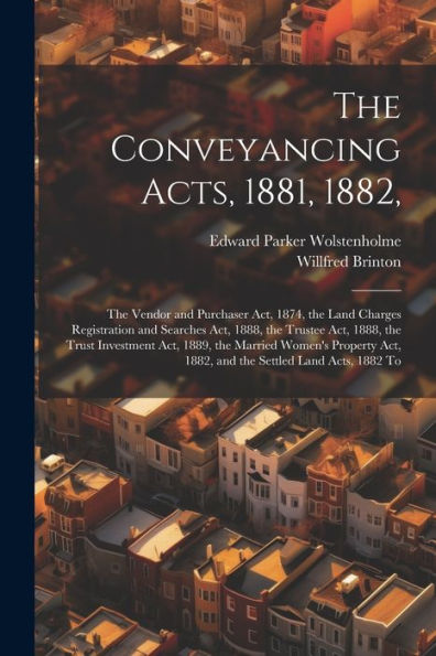 The Conveyancing Acts, 1881, 1882,: The Vendor And Purchaser Act, 1874, The Land Charges Registration And Searches Act, 1888, The Trustee Act, 1888, ... Act, 1882, And The Settled Land Acts, 1882 To