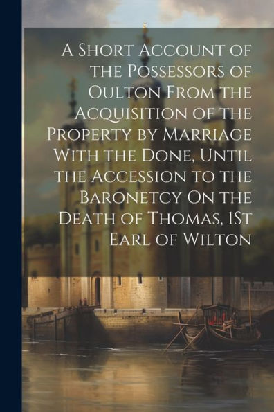A Short Account Of The Possessors Of Oulton From The Acquisition Of The Property By Marriage With The Done, Until The Accession To The Baronetcy On The Death Of Thomas, 1St Earl Of Wilton - 9781021653741