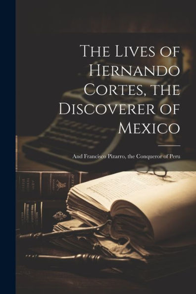The Lives Of Hernando Cortes, The Discoverer Of Mexico: And Francisco Pizarro, The Conqueror Of Peru - 9781021658999