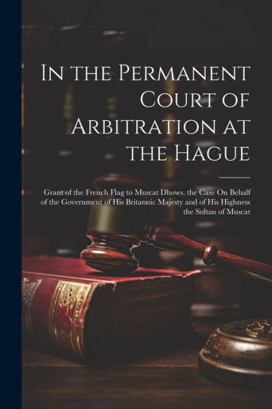 In The Permanent Court Of Arbitration At The Hague: Grant Of The French Flag To Muscat Dhows. The Case On Behalf Of The Government Of His Britannic Majesty And Of His Highness The Sultan Of Muscat - 9781021662651
