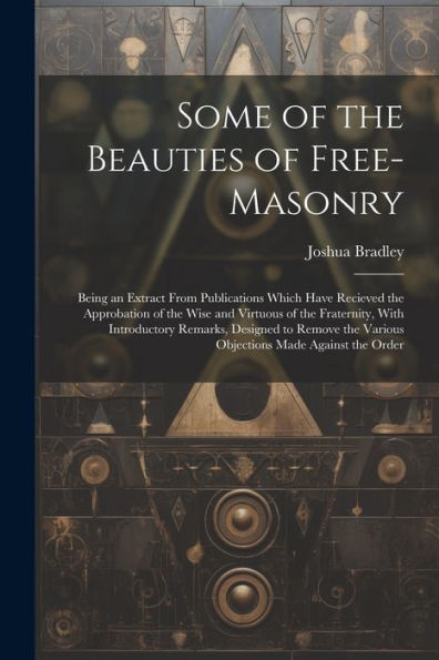 Some Of The Beauties Of Free-Masonry: Being An Extract From Publications Which Have Recieved The Approbation Of The Wise And Virtuous Of The ... The Various Objections Made Against The Order - 9781021665096