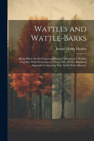 Wattles And Wattle-Barks: Being Hints On The Conservation And Cultivation Of Wattles Together With Particulars Of Their Value (With A Botanical Appendix Concerning New South Wales Species) - 9781021668912