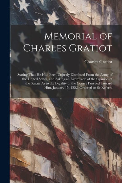 Memorial Of Charles Gratiot: Stating That He Had Been Unjustly Dismissed From The Army Of The United States, And Asking An Expression Of The Opinion ... Him. January 15, 1852. Ordered To Be Referre - 9781021679604
