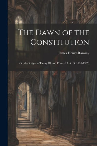 The Dawn Of The Constitution: Or, The Reigns Of Henry Iii And Edward I (A. D. 1216-1307) - 9781021680037