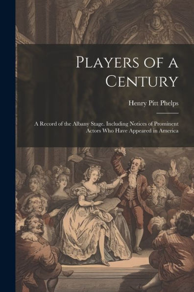 Players Of A Century: A Record Of The Albany Stage. Including Notices Of Prominent Actors Who Have Appeared In America