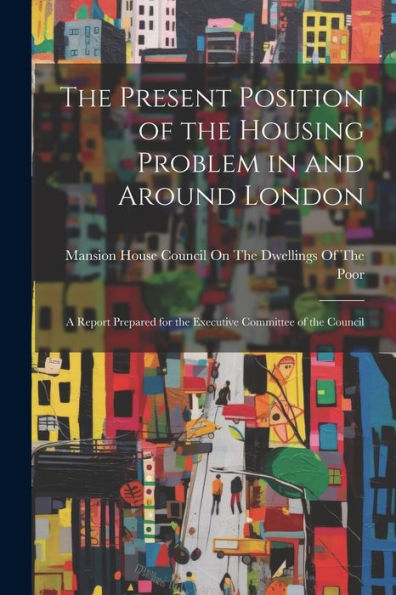 The Present Position Of The Housing Problem In And Around London: A Report Prepared For The Executive Committee Of The Council