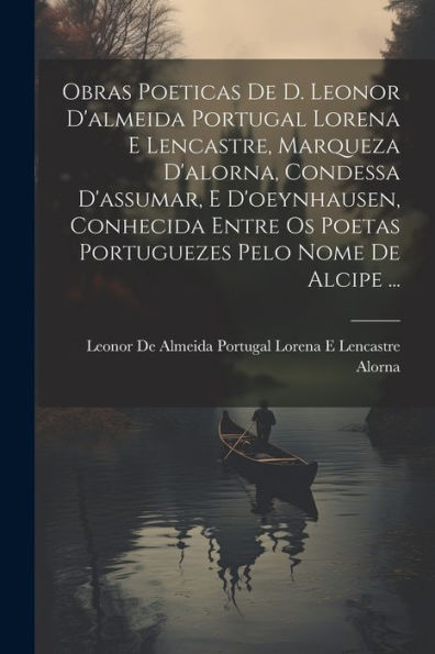 Obras Poeticas De D. Leonor D'Almeida Portugal Lorena E Lencastre, Marqueza D'Alorna, Condessa D'Assumar, E D'Oeynhausen, Conhecida Entre Os Poetas ... Pelo Nome De Alcipe ... (Portuguese Edition)