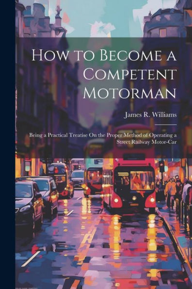 How To Become A Competent Motorman: Being A Practical Treatise On The Proper Method Of Operating A Street Railway Motor-Car