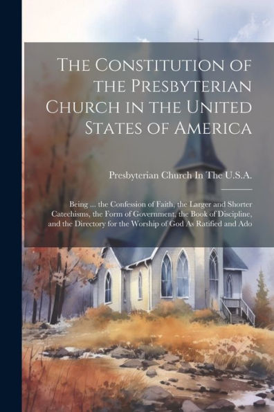 The Constitution Of The Presbyterian Church In The United States Of America: Being ... The Confession Of Faith, The Larger And Shorter Catechisms, The ... For The Worship Of God As Ratified And Ado