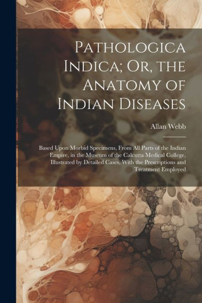 Pathologica Indica; Or, The Anatomy Of Indian Diseases: Based Upon Morbid Specimens, From All Parts Of The Indian Empire, In The Museum Of The ... With The Prescriptions And Treatment Employed