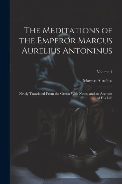 The Meditations Of The Emperor Marcus Aurelius Antoninus: Newly Translated From The Greek: With Notes, And An Account Of His Life; Volume 1