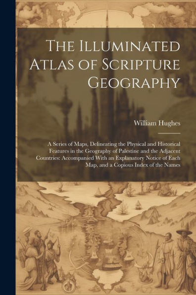 The Illuminated Atlas Of Scripture Geography: A Series Of Maps, Delineating The Physical And Historical Features In The Geography Of Palestine And The ... Of Each Map, And A Copious Index Of The Names