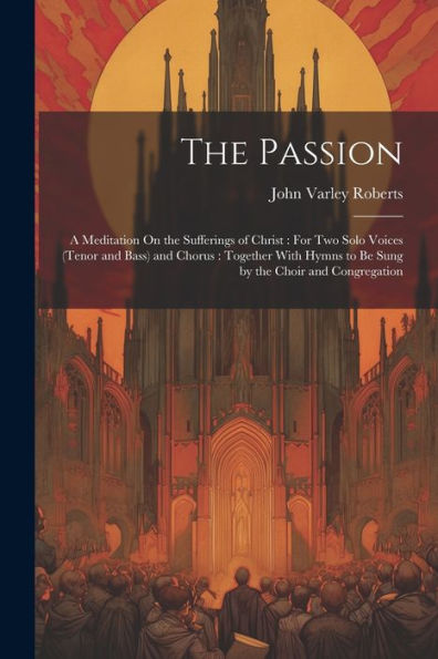 The Passion: A Meditation On The Sufferings Of Christ: For Two Solo Voices (Tenor And Bass) And Chorus: Together With Hymns To Be Sung By The Choir And Congregation