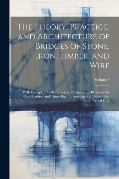 The Theory, Practice, And Architecture Of Bridges Of Stone, Iron, Timber, And Wire: With Examples On The Principle Of Suspension: Illustrated By One ... Engravings And Ninety-Two Wood-Cuts; Volume 3