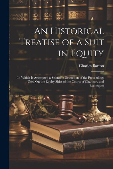 An Historical Treatise Of A Suit In Equity: In Which Is Attempted A Scientific Deduction Of The Preceedings Used On The Equity Sides Of The Courts Of Chancery And Exchequer