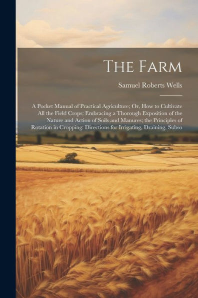 The Farm: A Pocket Manual Of Practical Agriculture; Or, How To Cultivate All The Field Crops: Embracing A Thorough Exposition Of The Nature And Action ... Directions For Irrigating, Draining, Subso