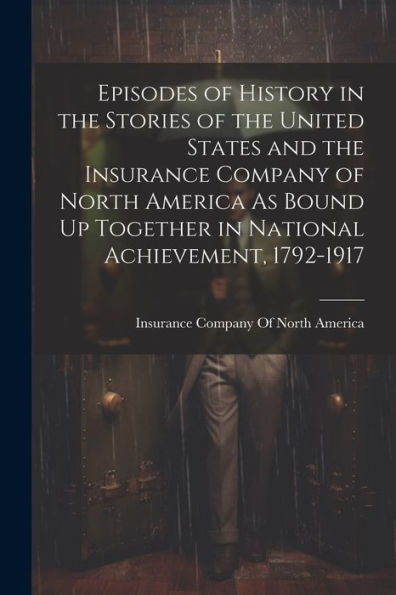 Episodes Of History In The Stories Of The United States And The Insurance Company Of North America As Bound Up Together In National Achievement, 1792-1917