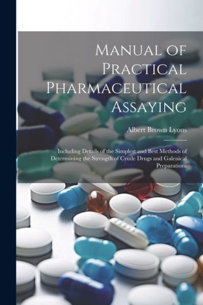 Manual Of Practical Pharmaceutical Assaying: Including Details Of The Simplest And Best Methods Of Determining The Strength Of Crude Drugs And Galenical Preparations