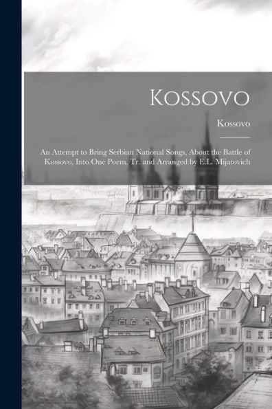 Kossovo: An Attempt To Bring Serbian National Songs, About The Battle Of Kossovo, Into One Poem, Tr. And Arranged By E.L. Mijatovich