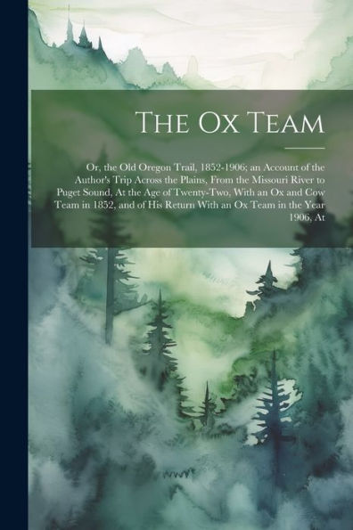 The Ox Team: Or, The Old Oregon Trail, 1852-1906; An Account Of The Author's Trip Across The Plains, From The Missouri River To Puget Sound, At The ... Return With An Ox Team In The Year 1906, At