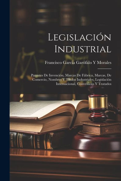Legislación Industrial: Patentes De Invención, Marcas De Fábrica, Marcas, De Comercio, Nombres Y Títulos Industriales, Legislación Internacional, Convenious Y Tratados (Spanish Edition)