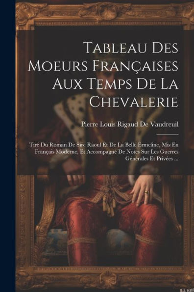 Tableau Des Moeurs Françaises Aux Temps De La Chevalerie: Tiré Du Roman De Sire Raoul Et De La Belle Ermeline, Mis En Français Moderne, Et Accompagné ... Générales Et Privées ... (French Edition)