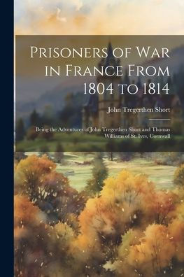 Prisoners Of War In France From 1804 To 1814: Being The Adventures Of John Tregerthen Short And Thomas Williams Of St. Ives, Cornwall