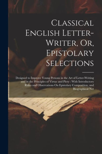 Classical English Letter-Writer, Or, Epistolary Selections: Designed To Improve Young Persons In The Art Of Letter-Writing And In The Principles Of ... Epistolary Composition, And Biographical Not