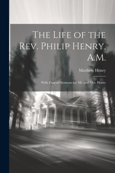 The Life Of The Rev. Philip Henry, A.M.: With Funeral Sermons For Mr. And Mrs. Henry