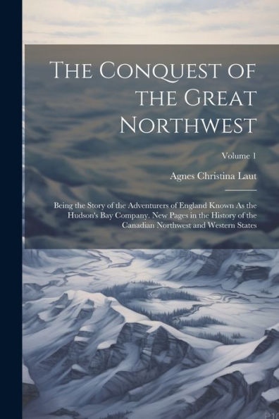 The Conquest Of The Great Northwest: Being The Story Of The Adventurers Of England Known As The Hudson's Bay Company. New Pages In The History Of The Canadian Northwest And Western States; Volume 1