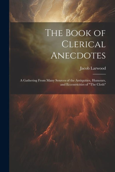 The Book Of Clerical Anecdotes: A Gathering From Many Sources Of The Antiquities, Humours, And Eccentricities Of "The Cloth"