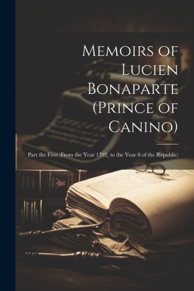 Memoirs Of Lucien Bonaparte (Prince Of Canino): Part The First (From The Year 1792, To The Year 8 Of The Republic)