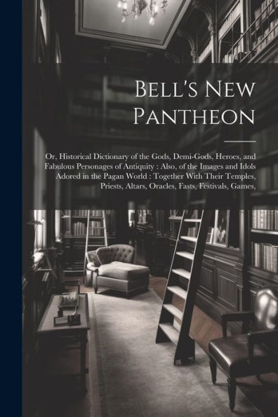Bell's New Pantheon: Or, Historical Dictionary Of The Gods, Demi-Gods, Heroes, And Fabulous Personages Of Antiquity: Also, Of The Images And Idols ... Altars, Oracles, Fasts, Festivals, Games,