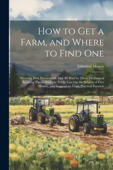 How To Get A Farm, And Where To Find One: Showing That Homesteads May Be Had By Those Desirous Of Securing Them: With The Public Law On The Subject Of ... Homes, And Suggestions From Practical Farmers
