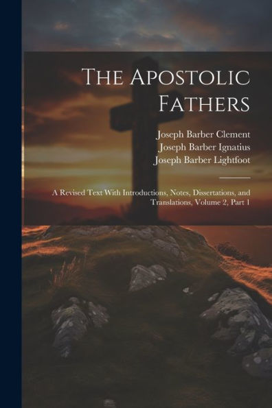 The Apostolic Fathers: A Revised Text With Introductions, Notes, Dissertations, And Translations, Volume 2, Part 1