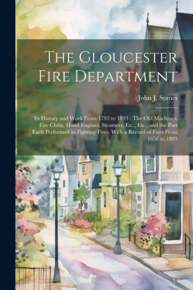 The Gloucester Fire Department: Its History And Work From 1793 To 1893: The Old Machines, Fire Clubs, Hand Engines, Steamers, Etc., Etc., And The Part ... With A Record Of Fires From 1656 To 1893