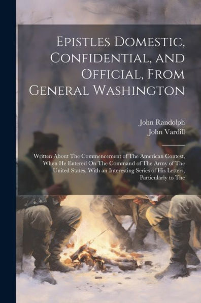 Epistles Domestic, Confidential, And Official, From General Washington: Written About The Commencement Of The American Contest, When He Entered On The ... Series Of His Letters, Particularly To The